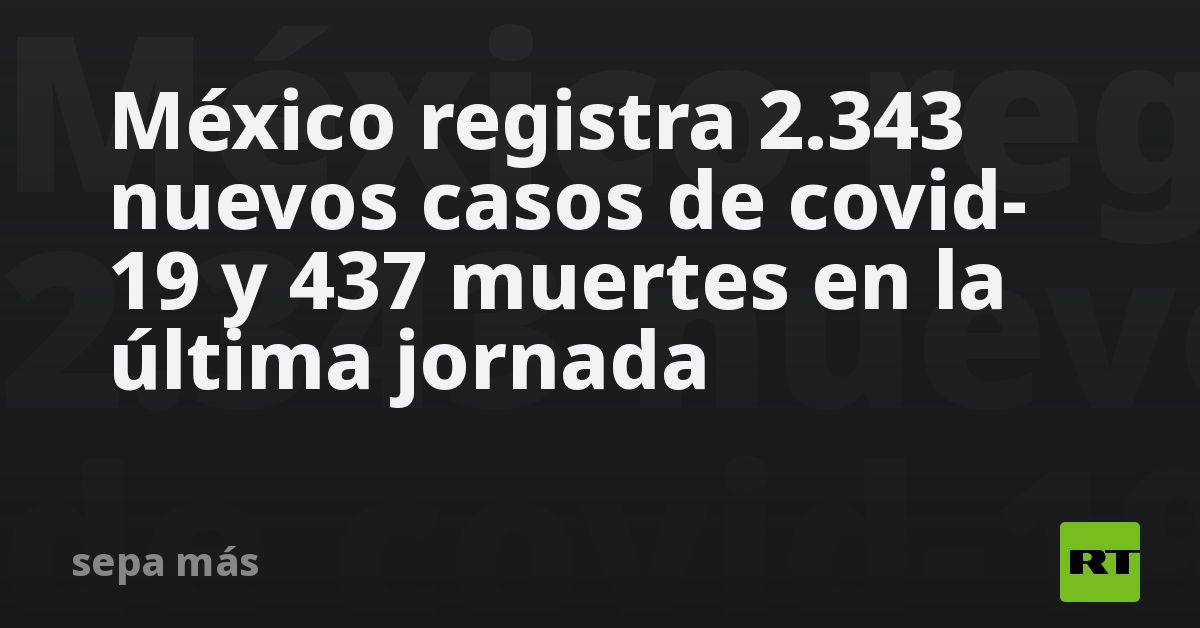 México registra 2.343 nuevos casos de covid-19 y 437 muertes en la ...