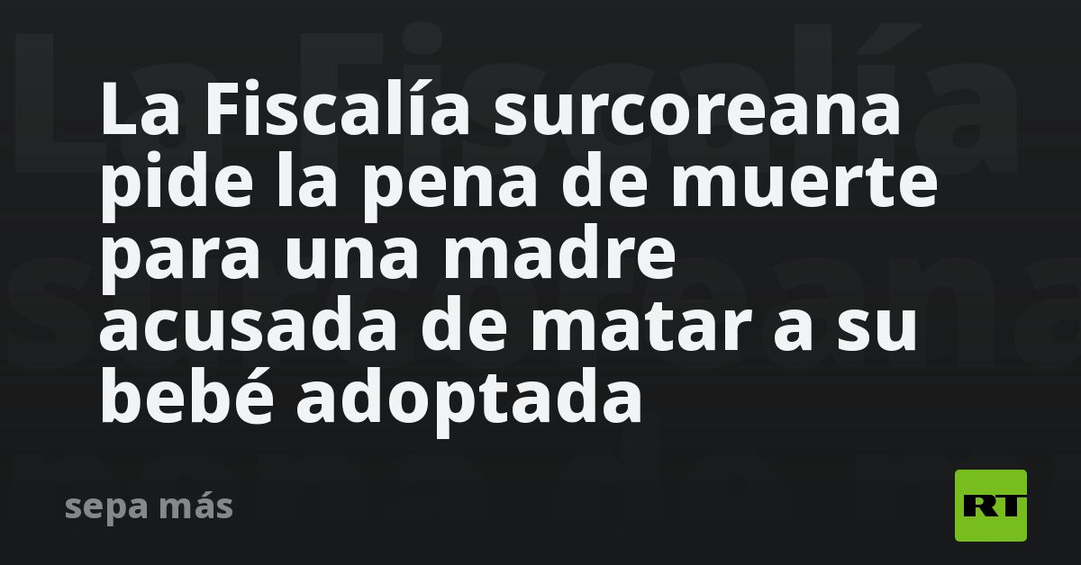 La Fiscalía surcoreana pide la pena de muerte para una madre acusada de ...