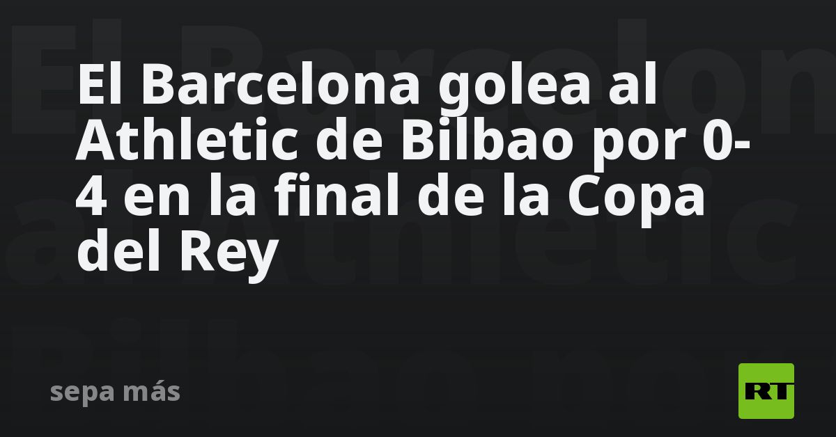El Barcelona golea al Athletic de Bilbao por 0-4 en la final de la Copa ...