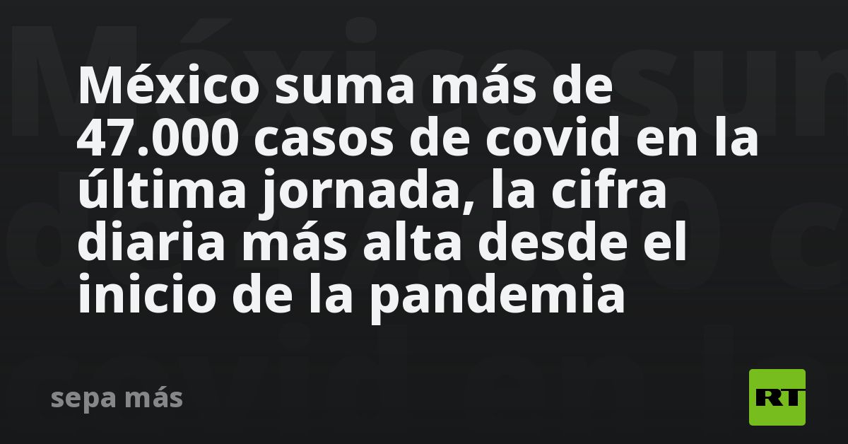 México suma más de 47.000 casos de covid en la última jornada, la cifra ...