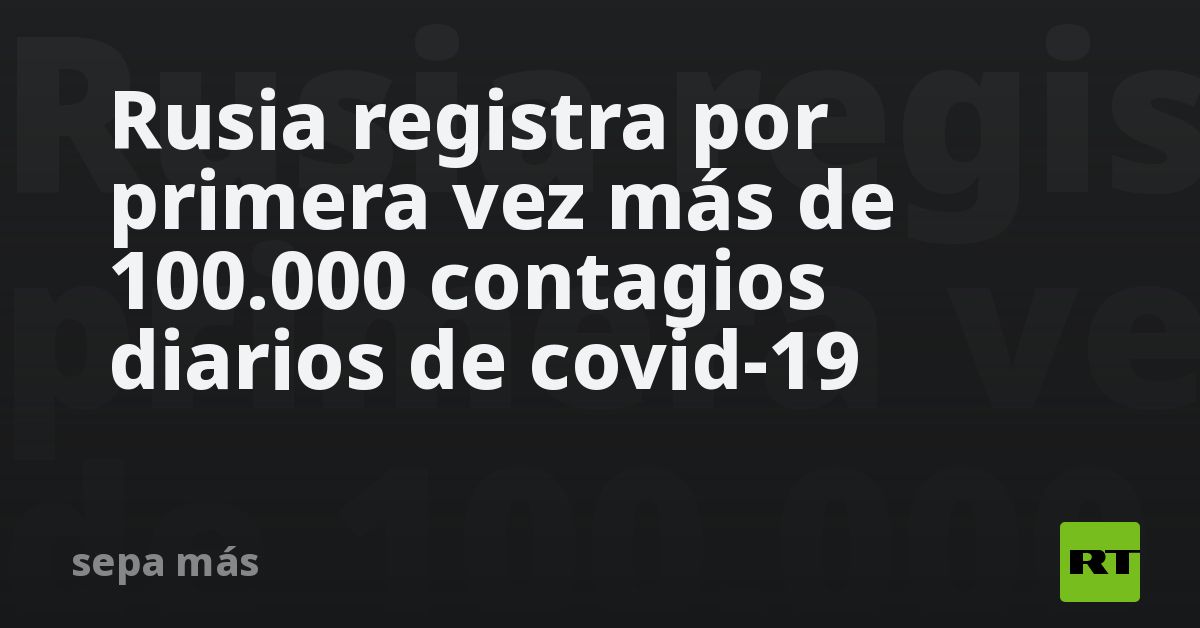 Rusia registra por primera vez más de 100.000 contagios diarios de ...