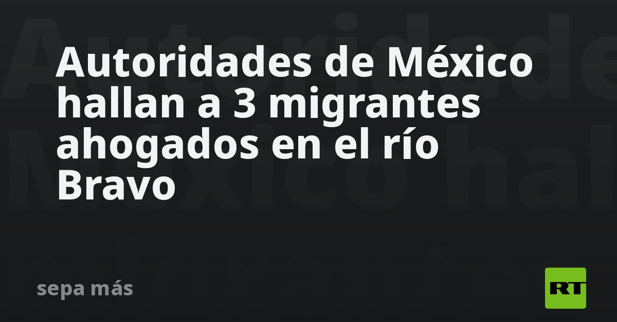 Autoridades de México hallan a 3 migrantes ahogados en el río Bravo - RT