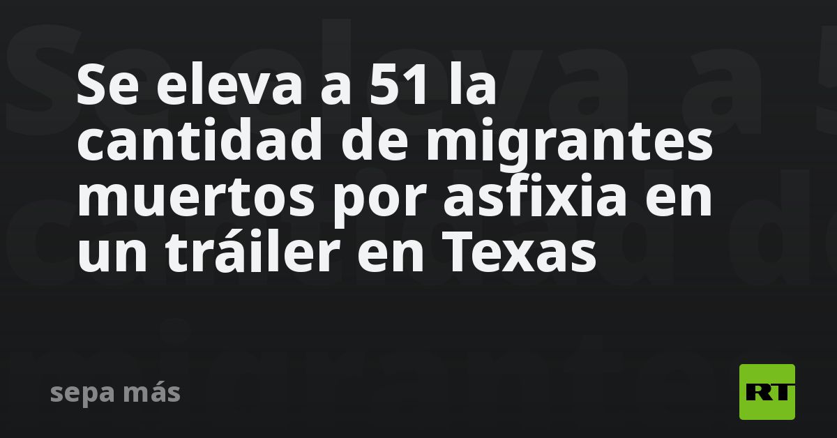 Se Eleva A 51 La Cantidad De Migrantes Muertos Por Asfixia En Un Tráiler En Texas Rt 8862