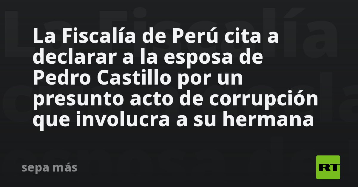 La Fiscalía de Perú cita a declarar a la esposa de Pedro Castillo por ...