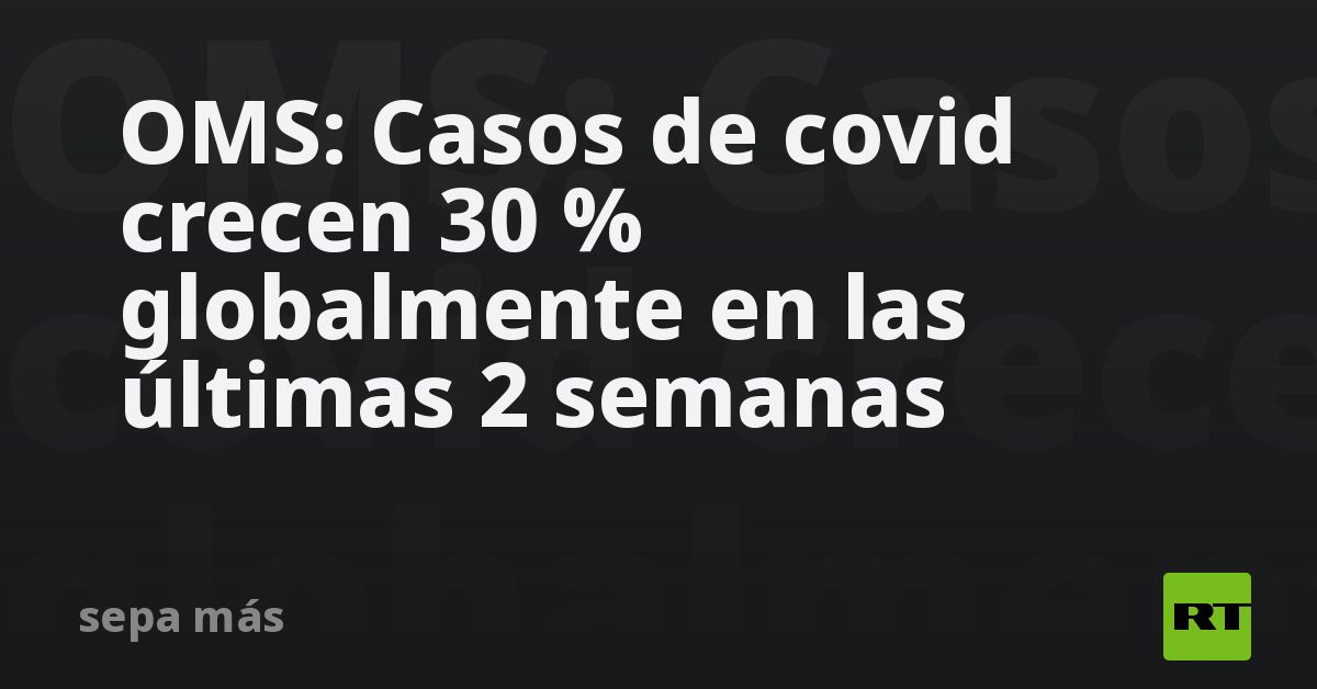 OMS: Casos de covid crecen 30 % globalmente en las últimas 2 semanas - RT