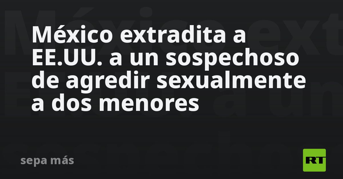 México Extradita A Eeuu A Un Sospechoso De Agredir Sexualmente A Dos Menores Rt 5515