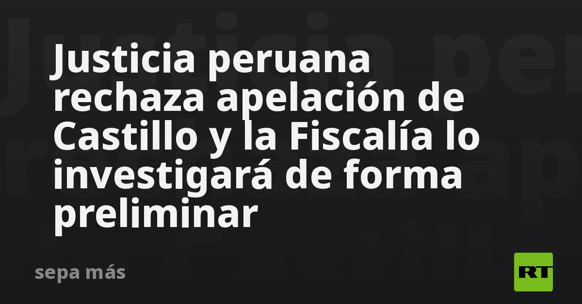 Justicia Peruana Rechaza Apelación De Castillo Y La Fiscalía Lo Investigará De Forma Preliminar Rt 9526