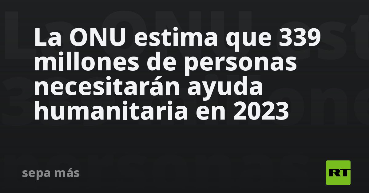 La ONU estima que 339 millones de personas necesitarán ayuda ...