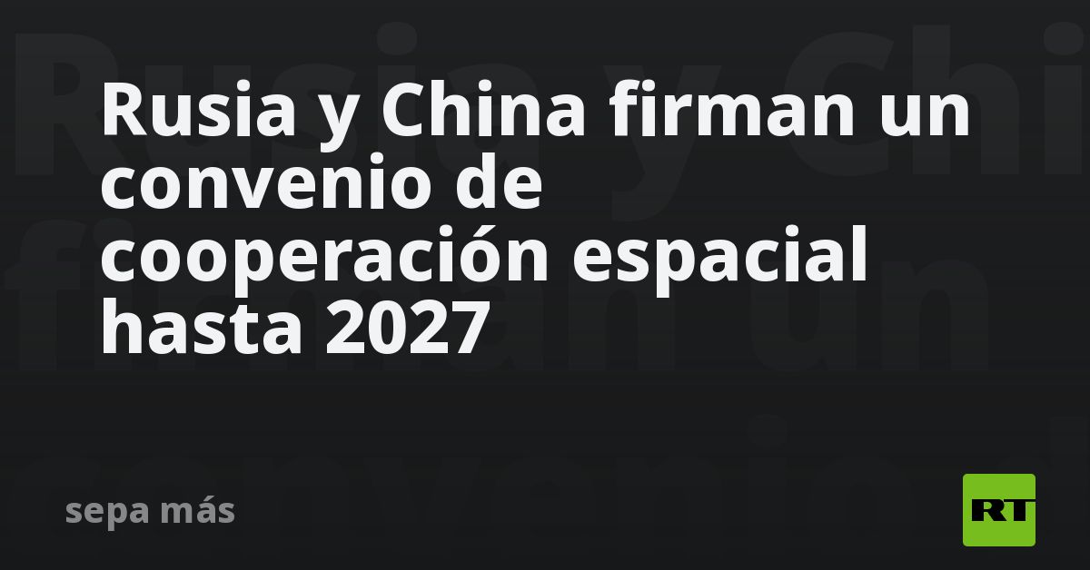 Rusia y China firman un convenio de cooperación espacial hasta 2027 - RT