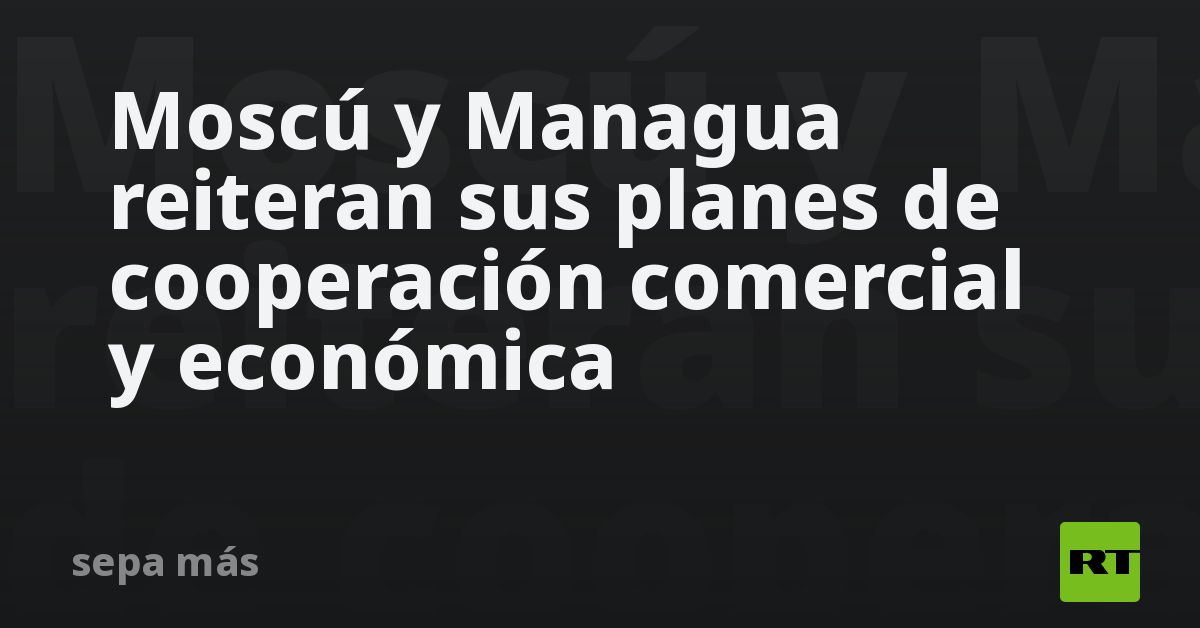 Moscú Y Managua Reiteran Sus Planes De Cooperación Comercial Y Económica Rt 1791