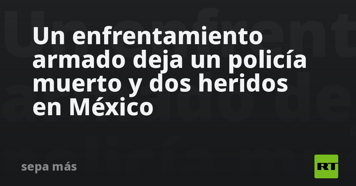 Un enfrentamiento armado deja un policía muerto y dos heridos en México ...