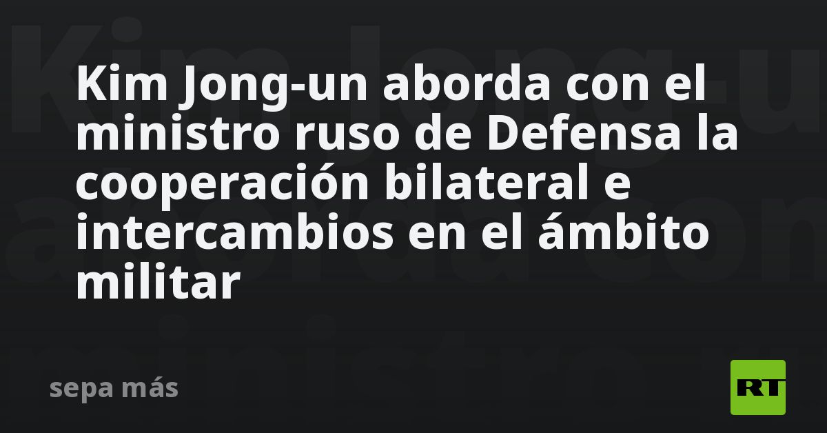 Kim Jong-un Aborda Con El Ministro Ruso De Defensa La Cooperación ...