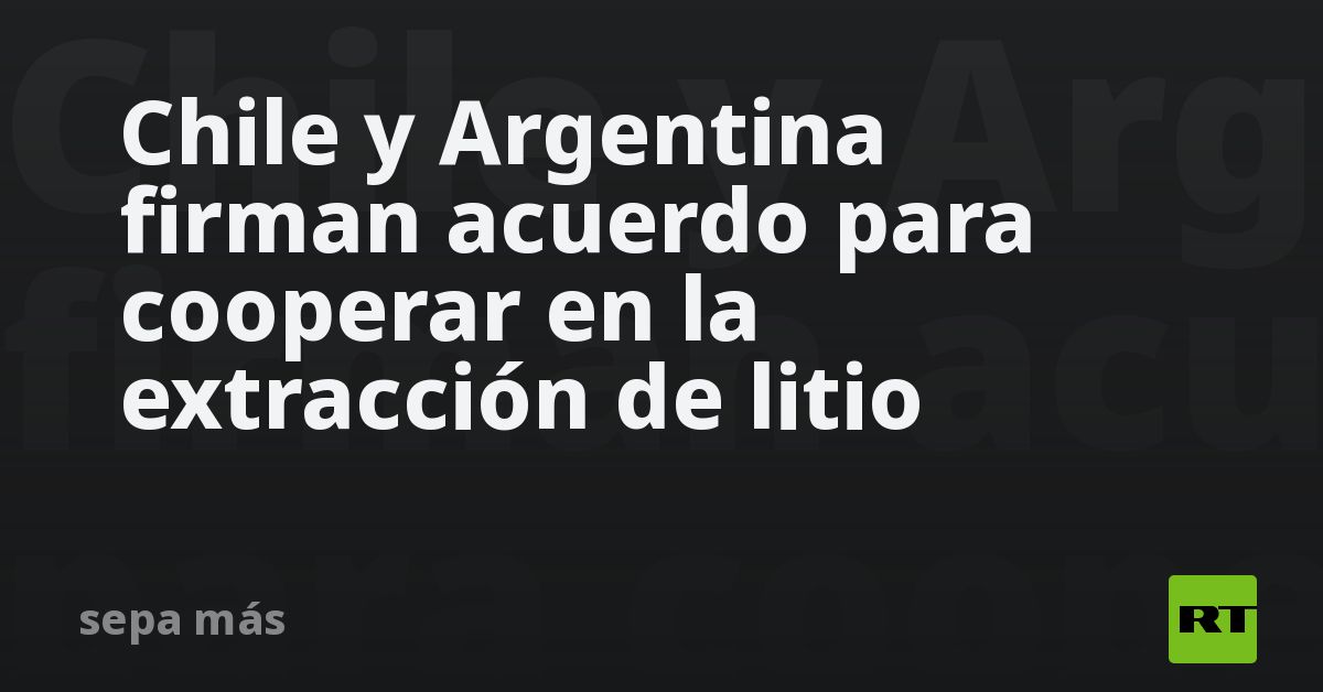 Chile y Argentina firman acuerdo para cooperar en la extracción de ...