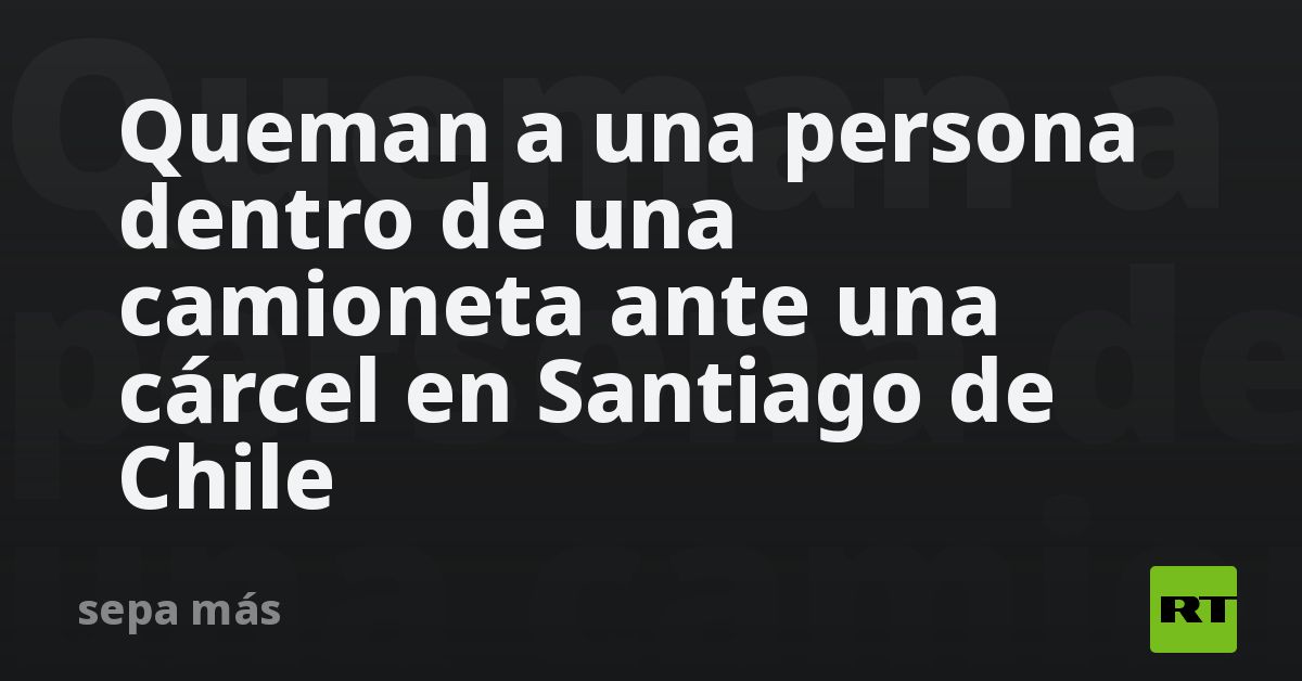 Queman A Una Persona Dentro De Una Camioneta Ante Una Cárcel En Santiago De Chile Rt 2572