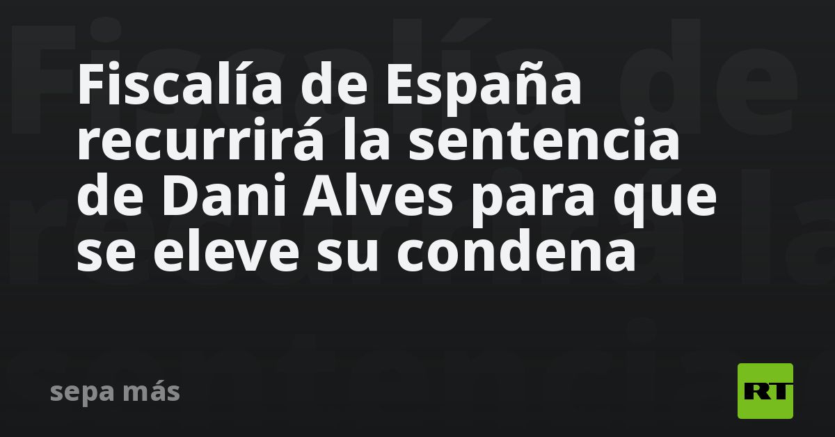 Fiscalía De España Recurrirá La Sentencia De Dani Alves Para Que Se Eleve Su Condena Rt 3012