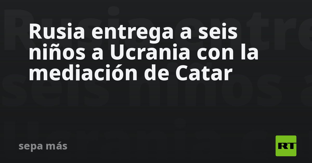 Rusia entrega a seis niños a Ucrania con la mediación de Catar