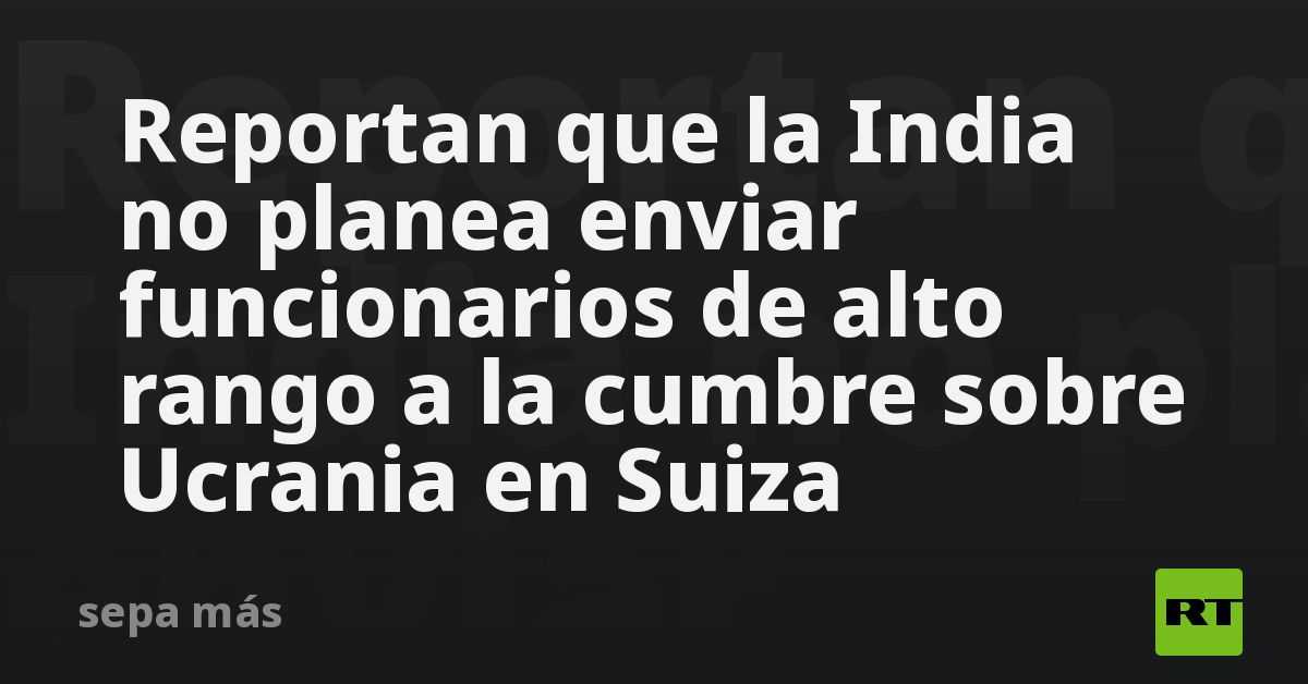 Reportan que la India no planea enviar funcionarios de alto rango a la cumbre sobre Ucrania en Suiza