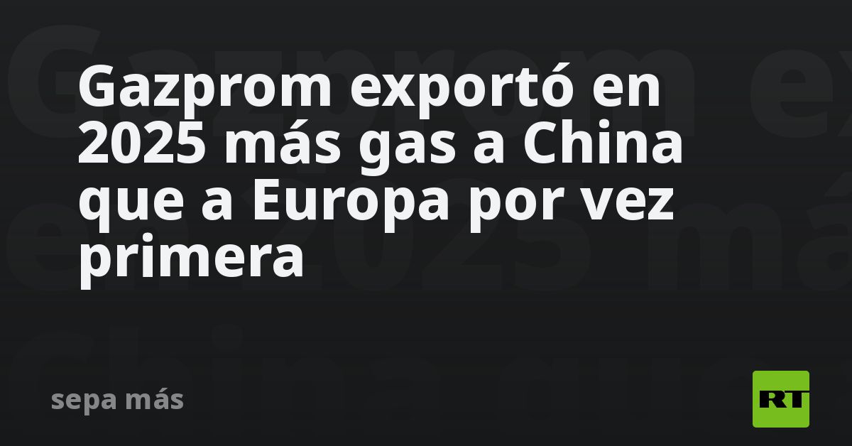 Gazprom exportó en 2025 más gas a China que a Europa por vez primera - RT