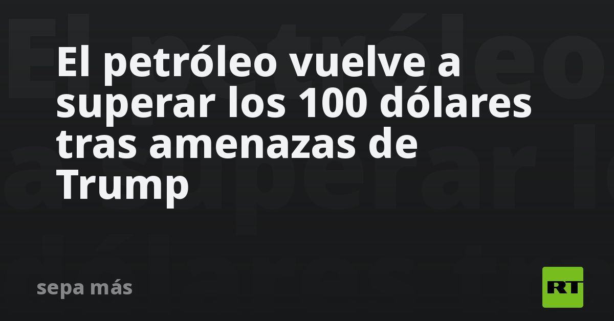 El petróleo vuelve a superar los 100 dólares tras amenazas de Trump - RT