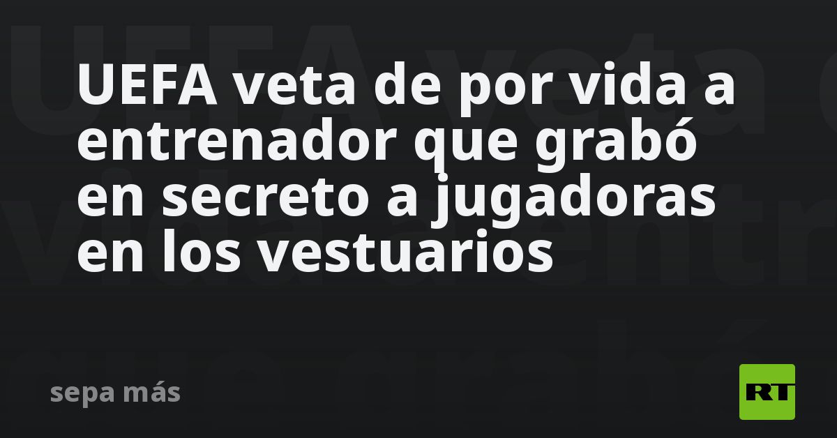 UEFA veta de por vida a entrenador que grabó en secreto a jugadoras en los vestuarios