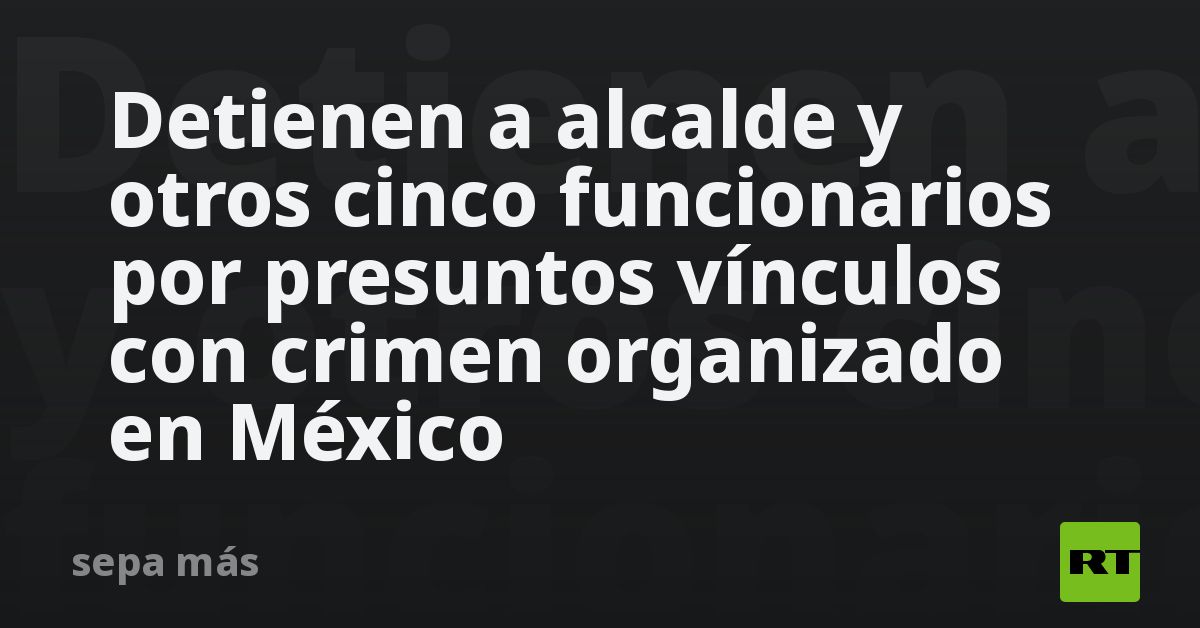 Detienen a alcalde y otros cinco funcionarios por presuntos vínculos con crimen organizado en México