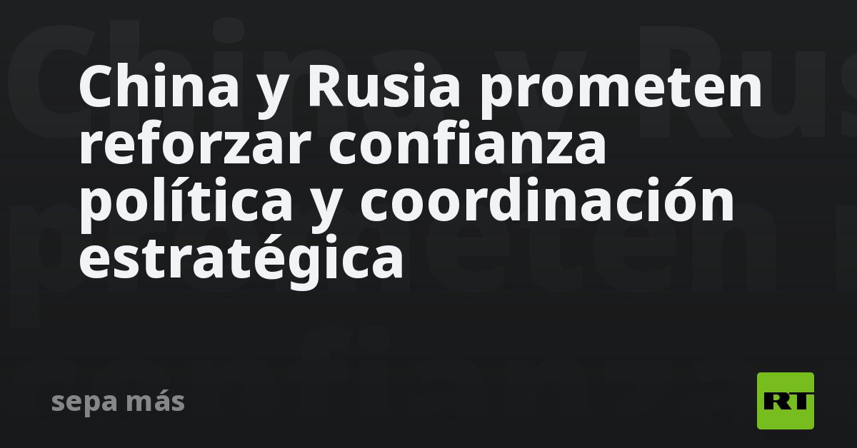 China y Rusia prometen reforzar confianza política y coordinación estratégica