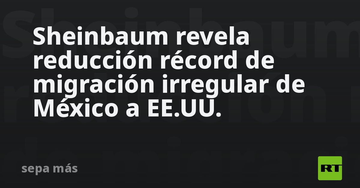 Sheinbaum revela reducción récord de migración irregular de México a EE.UU.