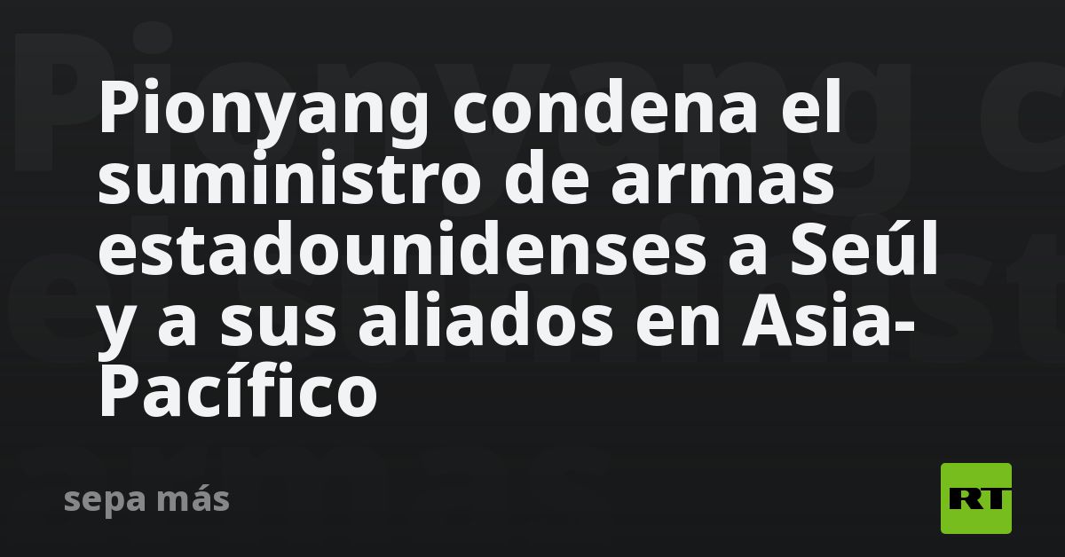 Pionyang condena el suministro de armas estadounidenses a Seúl y a sus aliados en Asia-Pacífico