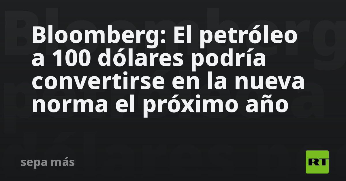 Bloomberg: El petróleo a 100 dólares podría convertirse en la nueva norma el próximo año