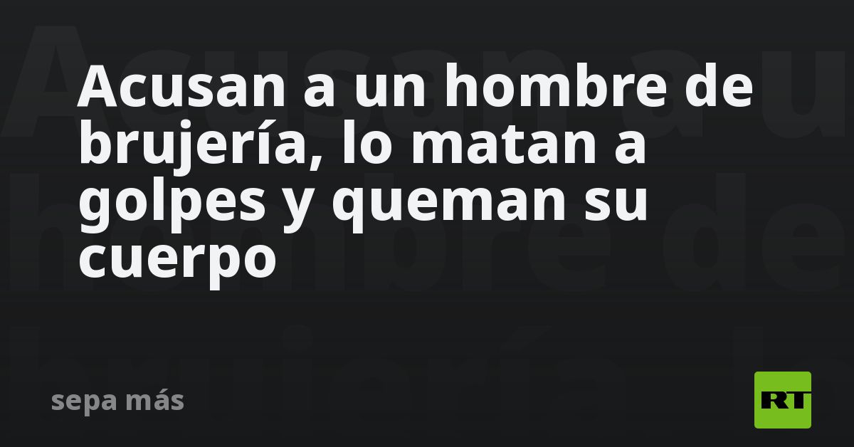 Acusan a un hombre de brujería, lo matan a golpes y queman su cuerpo