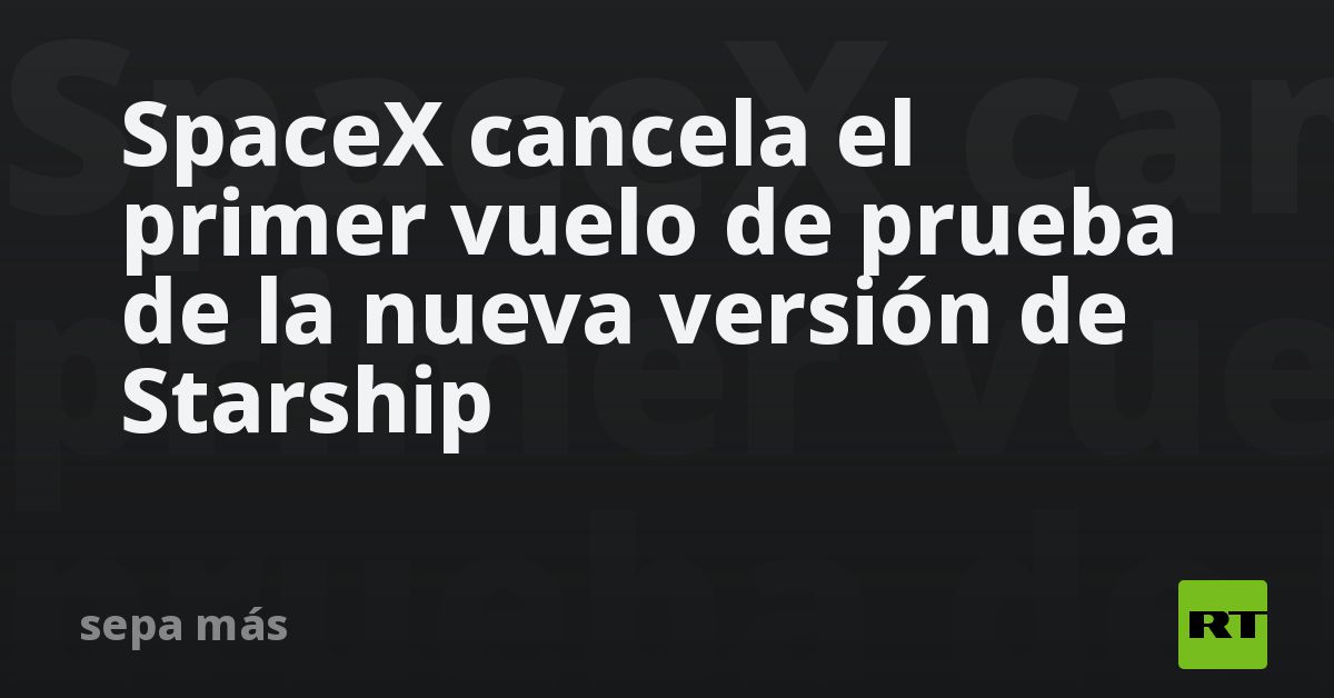 SpaceX cancela el primer vuelo de prueba de la nueva versión de Starship