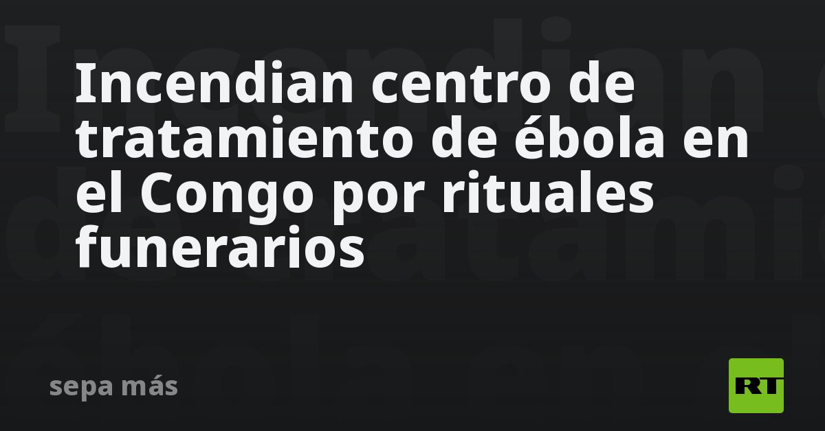 Incendian centro de tratamiento de ébola en el Congo por rituales funerarios (VIDEO)