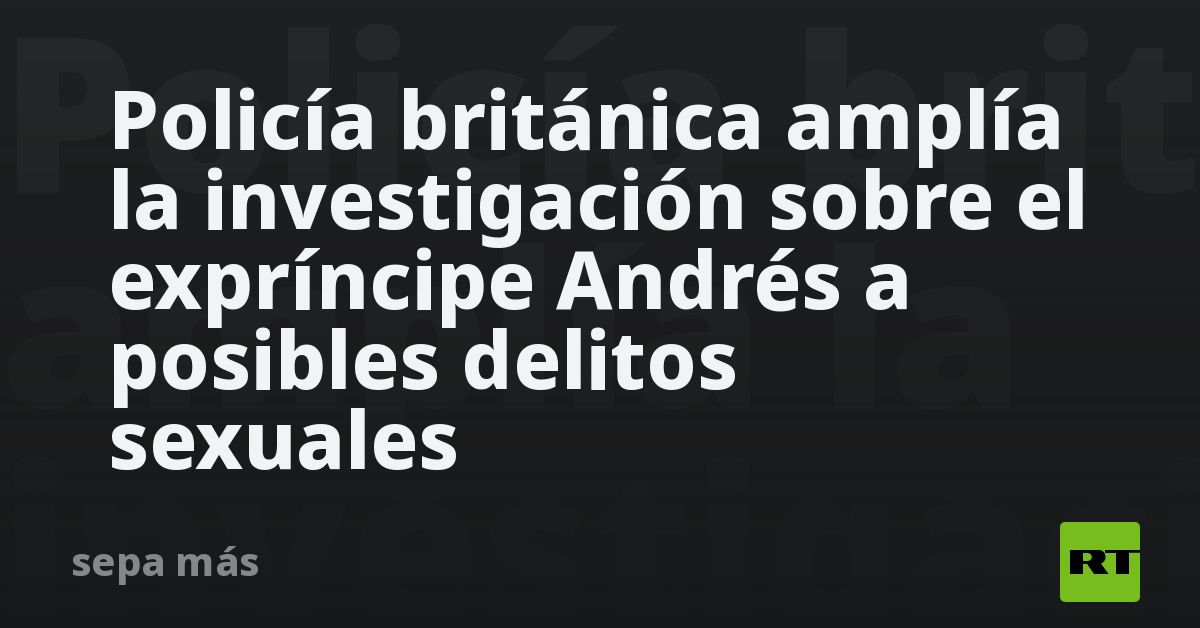 Policía británica amplía la investigación sobre el expríncipe Andrés a posibles delitos sexuales