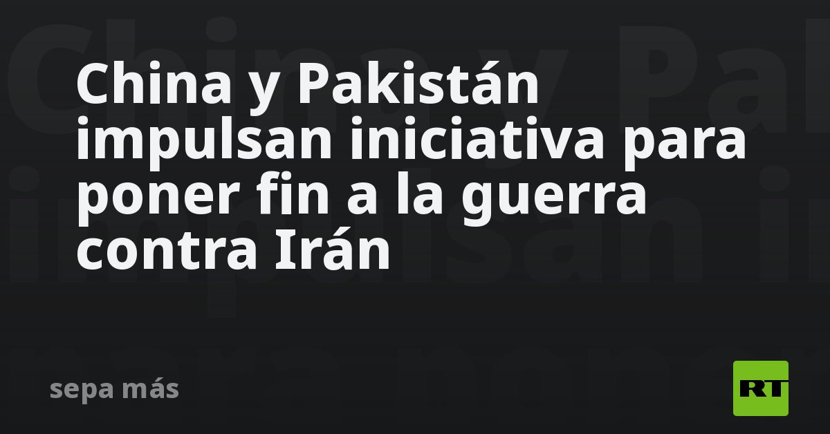 China y Pakistán impulsan iniciativa para poner fin a la guerra de EE.UU. contra Irán