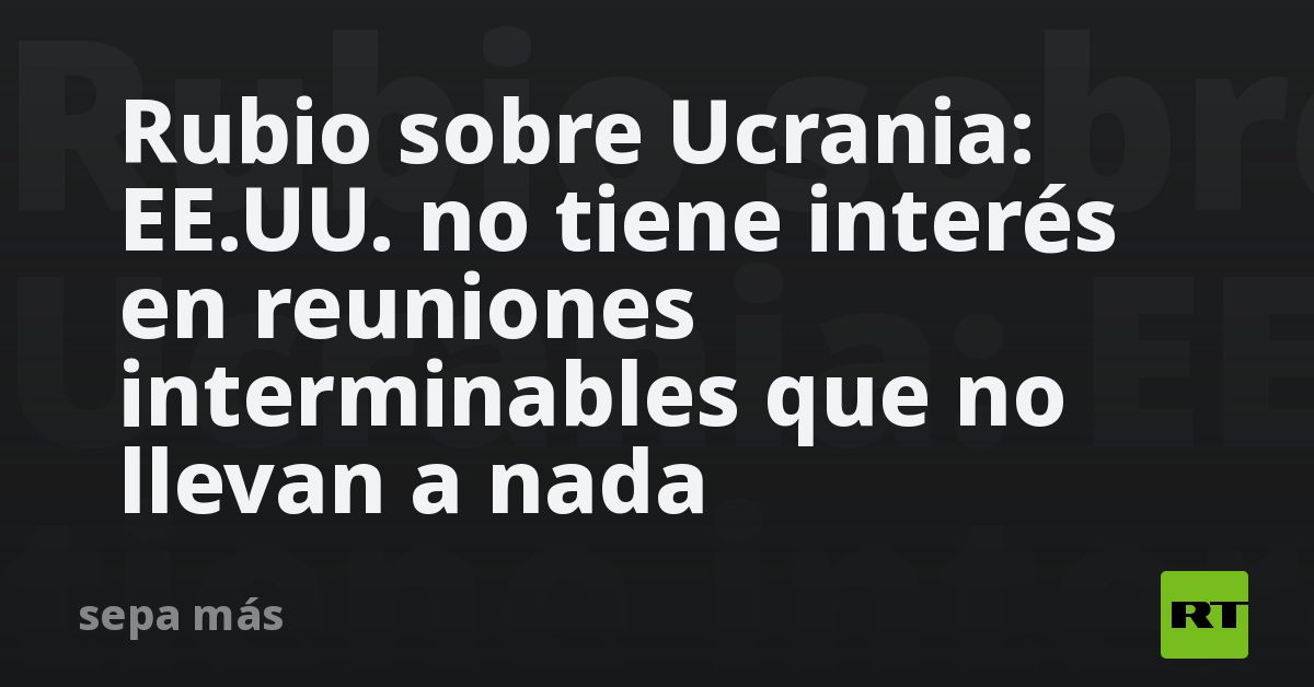 Rubio sobre Ucrania: EE.UU. no tiene interés en reuniones interminables que no llevan a nada