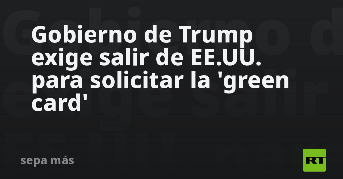 Gobierno de Trump exige salir de EE.UU. para solicitar la 'green card'