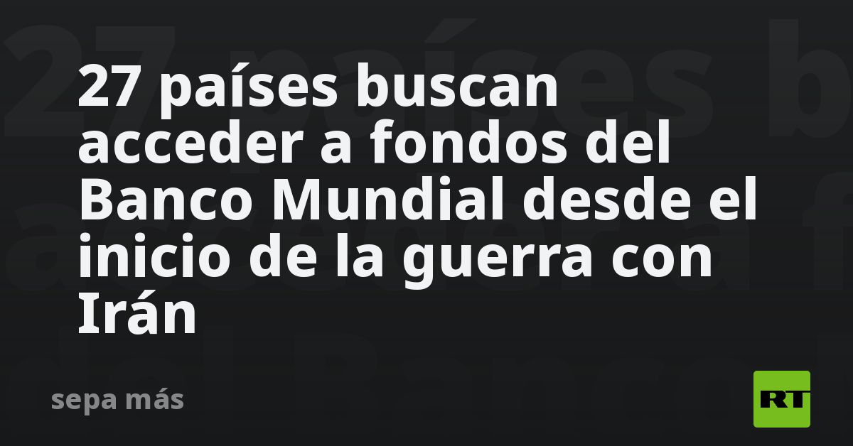27 países buscan acceder a fondos del Banco Mundial desde el inicio de la guerra con Irán