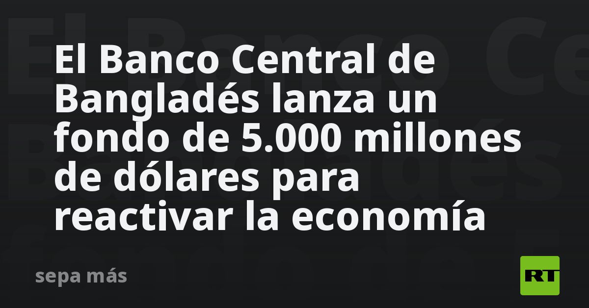 El Banco Central de Bangladés lanza un fondo de 5.000 millones de dólares para reactivar la economía