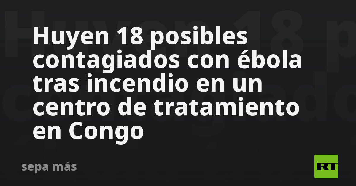 Huyen 18 posibles contagiados con ébola tras incendio en un centro de tratamiento en Congo