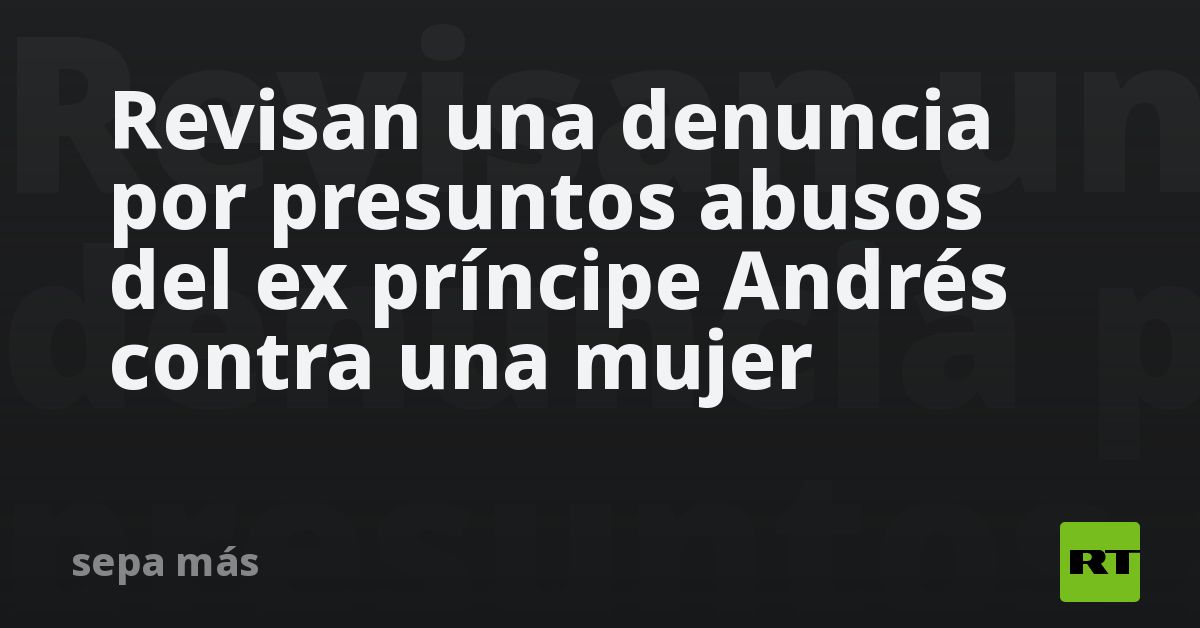 Revisan una denuncia por presuntos abusos del ex príncipe Andrés contra una mujer
