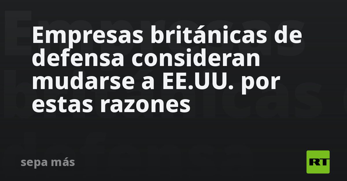 Empresas británicas de defensa consideran mudarse a EE.UU. por estas razones