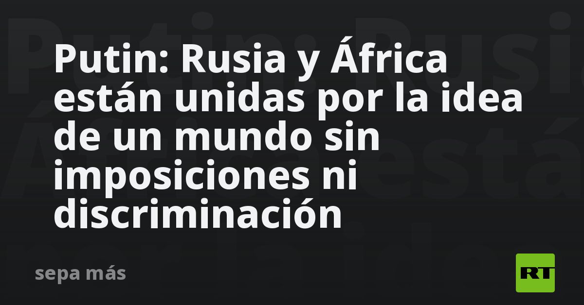 Putin: Rusia y África están unidas por la idea de un mundo sin imposiciones ni discriminación