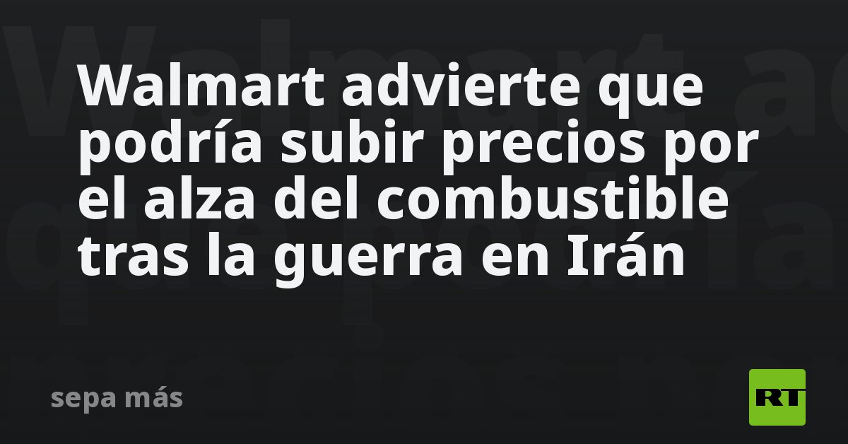 Walmart advierte que podría subir precios por el alza del combustible tras la guerra en Irán