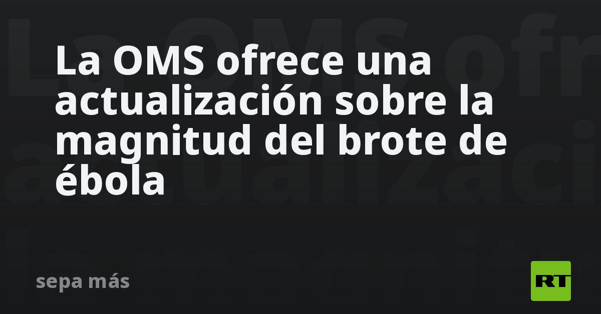 La OMS ofrece una actualización sobre la magnitud del brote de ébola