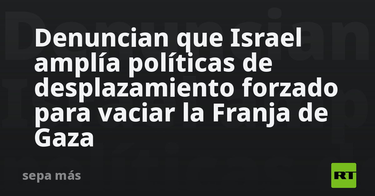 Denuncian que Israel amplía políticas de desplazamiento forzado para vaciar la Franja de Gaza