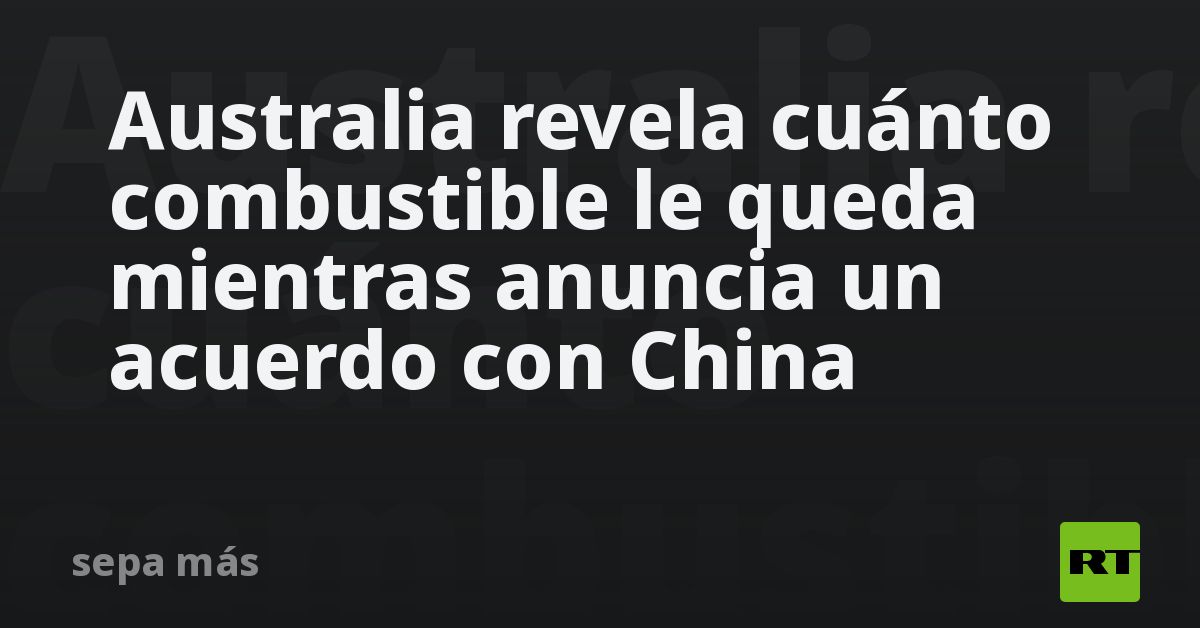 Australia revela cuánto combustible le queda mientras anuncia un acuerdo con China