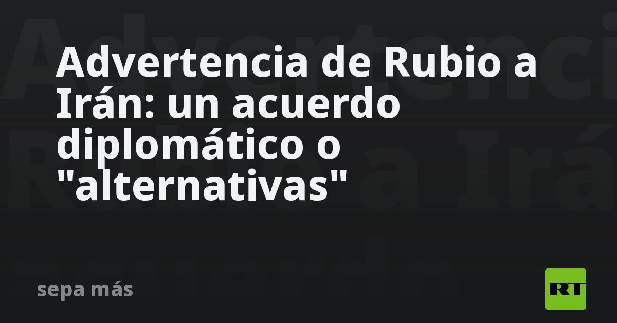 Advertencia de Rubio a Irán: un acuerdo diplomático o 