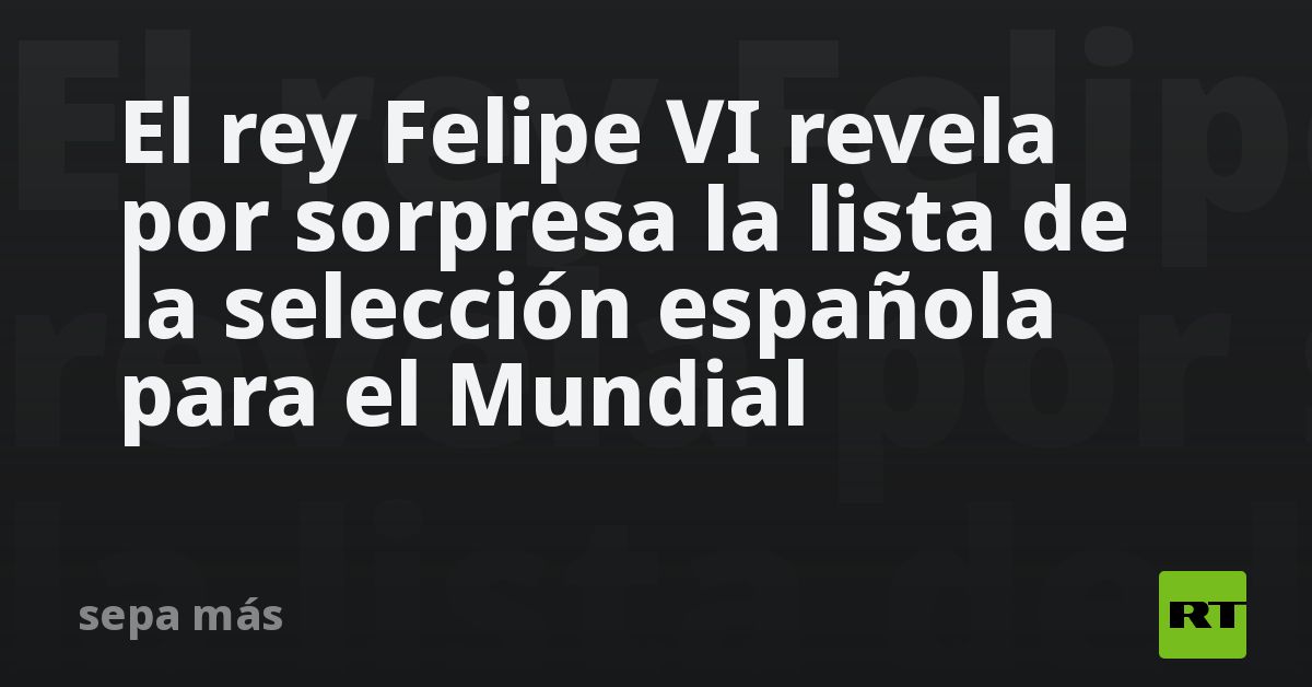El rey Felipe VI revela por sorpresa la lista de la selección española para el Mundial