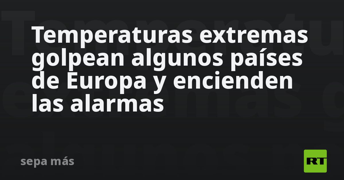 Temperaturas extremas golpean algunos países de Europa y encienden las alarmas