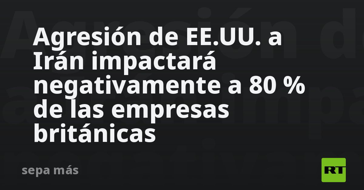Agresión de EE.UU. a Irán impactará negativamente a 80 % de las empresas británicas